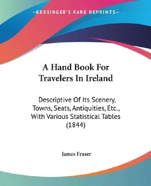 A Hand Book For Travelers In Ireland: Descriptive Of Its Scenery, Towns, Seats, Antiquities, Etc., With Various Statistical Tables (1844) by James Fraser