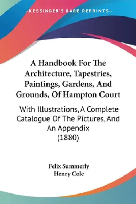 A Handbook For The Architecture, Tapestries, Paintings, Gardens, And Grounds, Of Hampton Court: With Illustrations, A Complete Catalogue Of The Pictur by Felix Summerly, Henry Cole