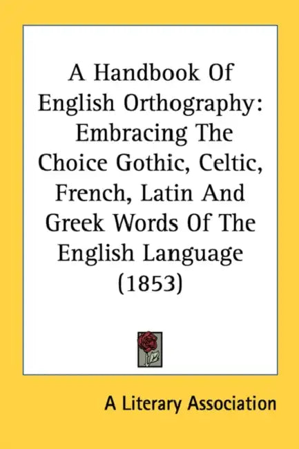A Handbook Of English Orthography: Embracing The Choice Gothic, Celtic, French, Latin And Greek Words Of The English Language (1853) by A Literary Association