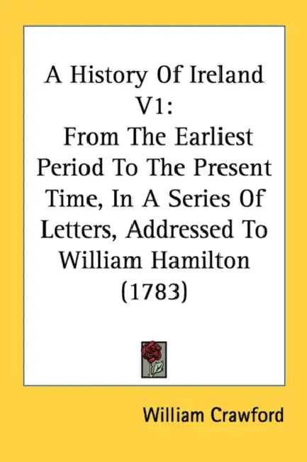 A History Of Ireland V1: From The Earliest Period To The Present Time, In A Series Of Letters, Addressed To William Hamilton (1783) by William Crawford