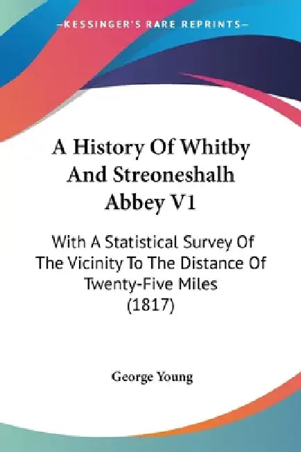 A History Of Whitby And Streoneshalh Abbey V1: With A Statistical Survey Of The Vicinity To The Distance Of Twenty-Five Miles (1817) by George Young