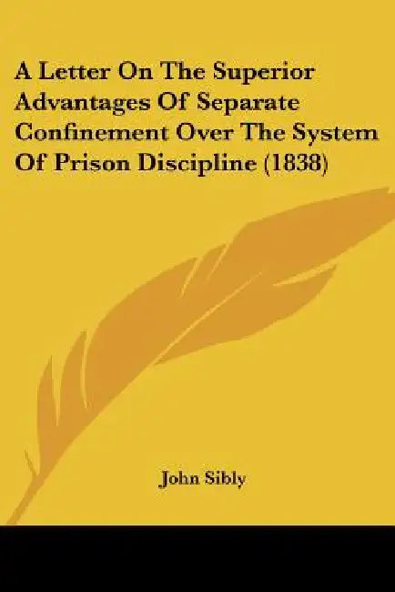 A Letter On The Superior Advantages Of Separate Confinement Over The System Of Prison Discipline (1838) by John Sibly