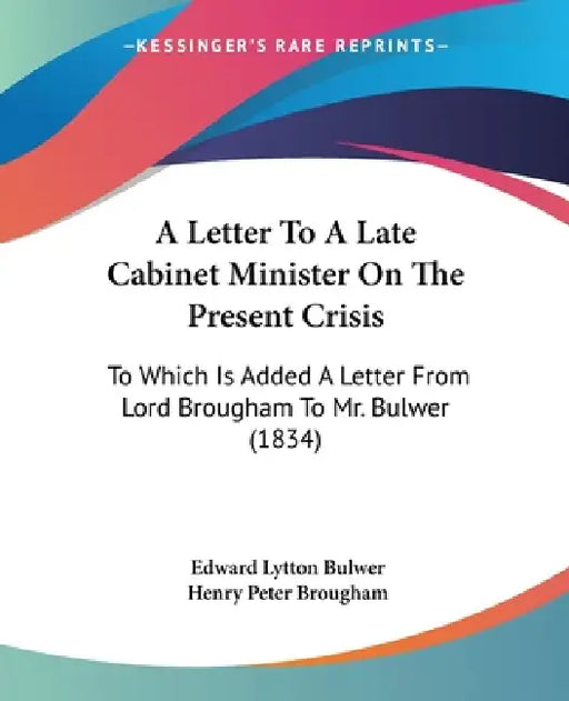 A Letter To A Late Cabinet Minister On The Present Crisis: To Which Is Added A Letter From Lord Brougham To Mr. Bulwer (1834) by Edward Lytton Bulwer, Henry Peter Brougham