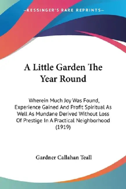 A Little Garden The Year Round: Wherein Much Joy Was Found, Experience Gained And Profit Spiritual As Well As Mundane Derived Without Loss Of Prestige by Gardner Callahan Teall