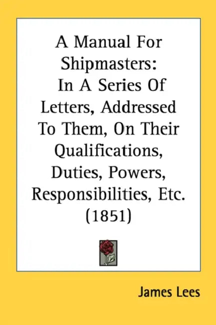 A Manual For Shipmasters: In A Series Of Letters, Addressed To Them, On Their Qualifications, Duties, Powers, Responsibilities, Etc. (1851) by James Lees