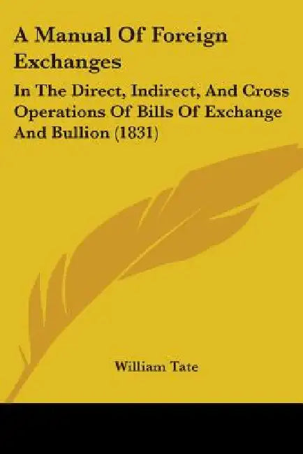 A Manual Of Foreign Exchanges: In The Direct, Indirect, And Cross Operations Of Bills Of Exchange And Bullion (1831) by William Tate