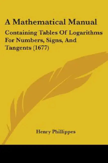 A Mathematical Manual: Containing Tables Of Logarithms For Numbers, Signs, And Tangents (1677) by Henry Phillippes