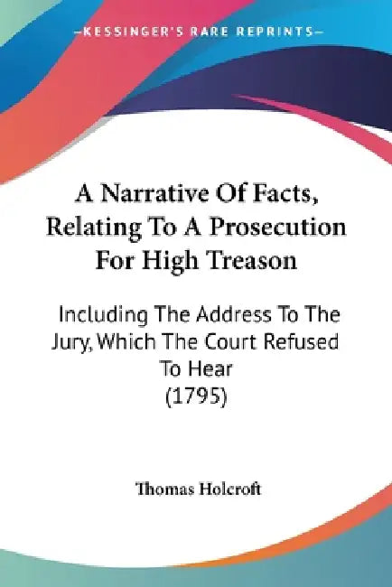 A Narrative Of Facts, Relating To A Prosecution For High Treason: Including The Address To The Jury, Which The Court Refused To Hear (1795) by Thomas Holcroft