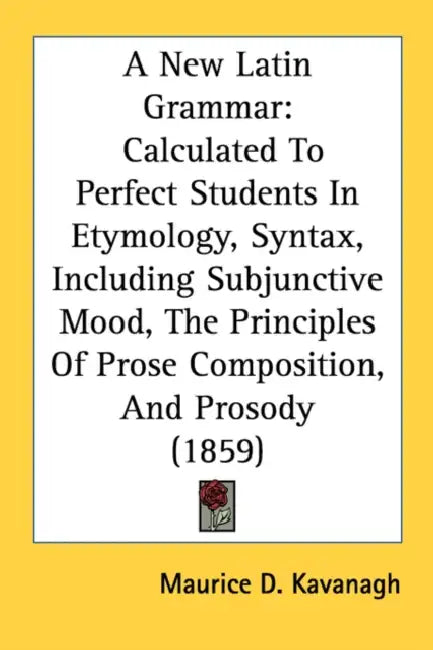 A New Latin Grammar: Calculated To Perfect Students In Etymology, Syntax, Including Subjunctive Mood, The Principles Of Prose Composition, by Maurice D. Kavanagh