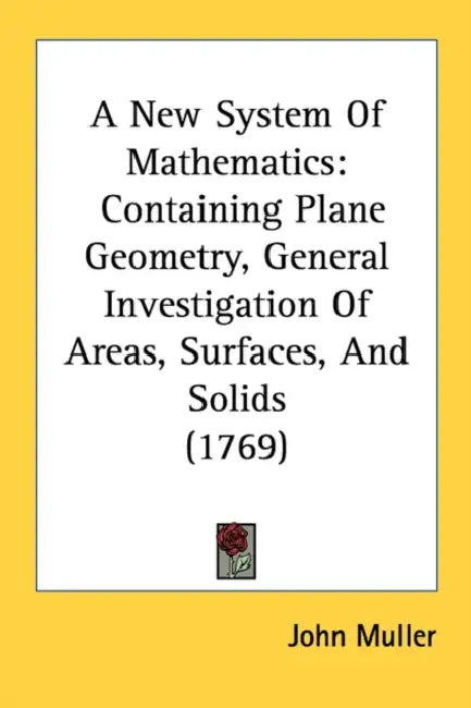 A New System Of Mathematics: Containing Plane Geometry, General Investigation Of Areas, Surfaces, And Solids (1769) by John Muller