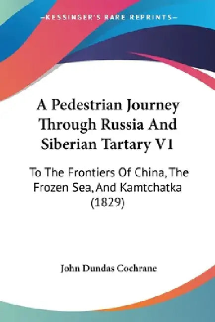 A Pedestrian Journey Through Russia And Siberian Tartary V1: To The Frontiers Of China, The Frozen Sea, And Kamtchatka (1829) by John Dundas Cochrane