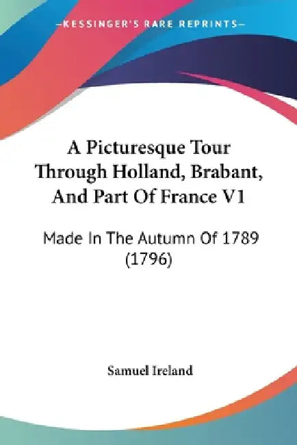 A Picturesque Tour Through Holland, Brabant, And Part Of France V1: Made In The Autumn Of 1789 (1796) by Samuel Ireland