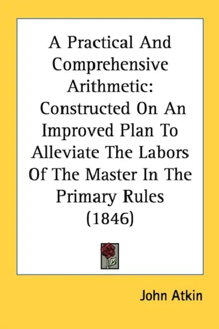 A Practical And Comprehensive Arithmetic: Constructed On An Improved Plan To Alleviate The Labors Of The Master In The Primary Rules (1846) by John Atkin