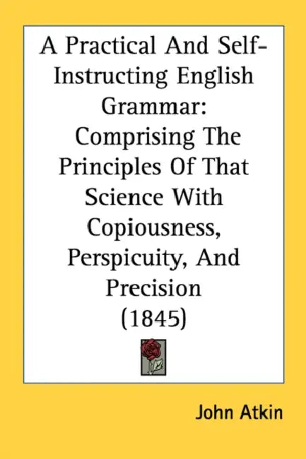 A Practical And Self-Instructing English Grammar: Comprising The Principles Of That Science With Copiousness, Perspicuity, And Precision (1845) by John Atkin