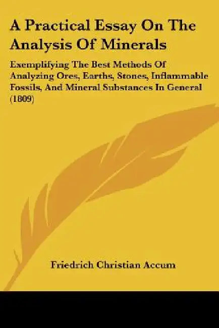 A Practical Essay On The Analysis Of Minerals: Exemplifying The Best Methods Of Analyzing Ores, Earths, Stones, Inflammable Fossils, And Mineral Subst by Friedrich Christian Accum