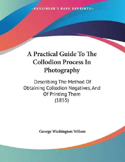 A Practical Guide To The Collodion Process In Photography: Describing The Method Of Obtaining Collodion Negatives, And Of Printing Them (1855) by George Washington Wilson