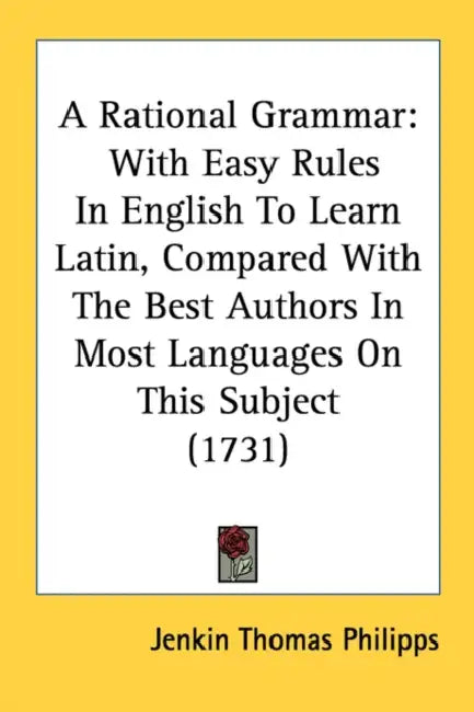 A Rational Grammar: With Easy Rules In English To Learn Latin, Compared With The Best Authors In Most Languages On This Subject (1731) by Jenkin Thomas Philipps