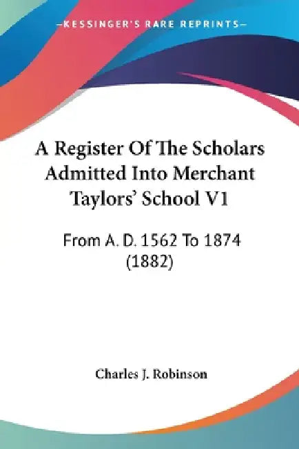 A Register Of The Scholars Admitted Into Merchant Taylors' School V1: From A. D. 1562 To 1874 (1882) by Charles J. Robinson