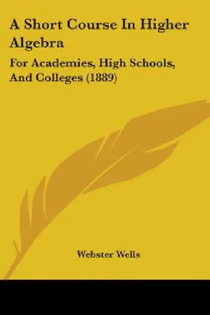 A Short Course In Higher Algebra: For Academies, High Schools, And Colleges (1889) by Webster Wells