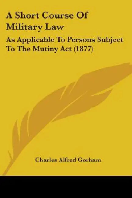 A Short Course Of Military Law: As Applicable To Persons Subject To The Mutiny Act (1877) by Charles Alfred Gorham