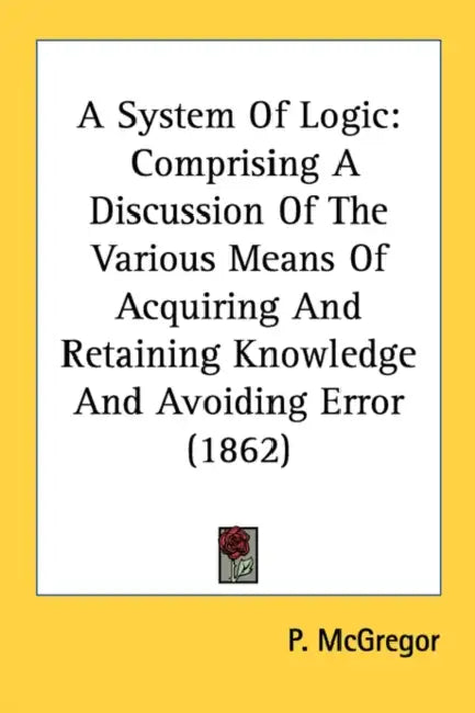 A System Of Logic: Comprising A Discussion Of The Various Means Of Acquiring And Retaining Knowledge And Avoiding Error (1862) by P. McGregor