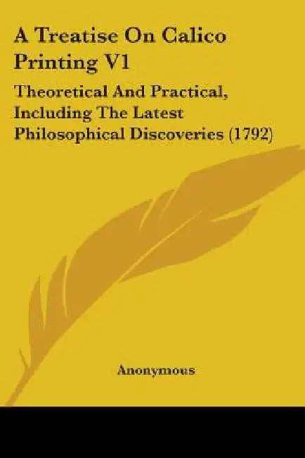 A Treatise On Calico Printing V1: Theoretical And Practical, Including The Latest Philosophical Discoveries (1792) by Anonymous