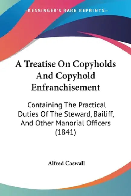 A Treatise On Copyholds And Copyhold Enfranchisement: Containing The Practical Duties Of The Steward, Bailiff, And Other Manorial Officers (1841) by Alfred Caswall