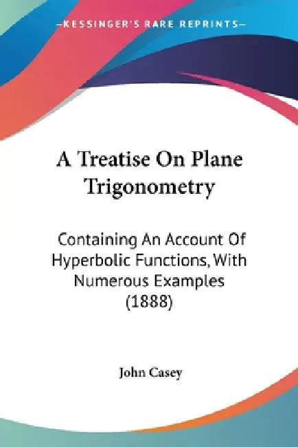 A Treatise On Plane Trigonometry: Containing An Account Of Hyperbolic Functions, With Numerous Examples (1888) by John Casey