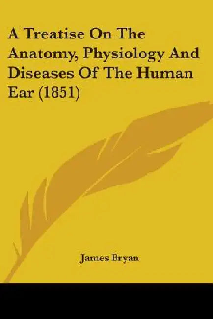 A Treatise On The Anatomy, Physiology And Diseases Of The Human Ear (1851) by James Bryan