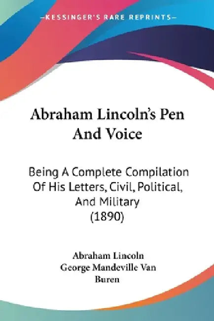 Abraham Lincoln's Pen And Voice: Being A Complete Compilation Of His Letters, Civil, Political, And Military (1890) by Abraham Lincoln, George Mandeville Van Buren