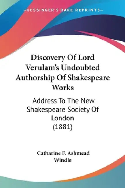 Discovery Of Lord Verulam's Undoubted Authorship Of Shakespeare Works: Address To The New Shakespeare Society Of London (1881) by Catharine F. Ashmead Windle