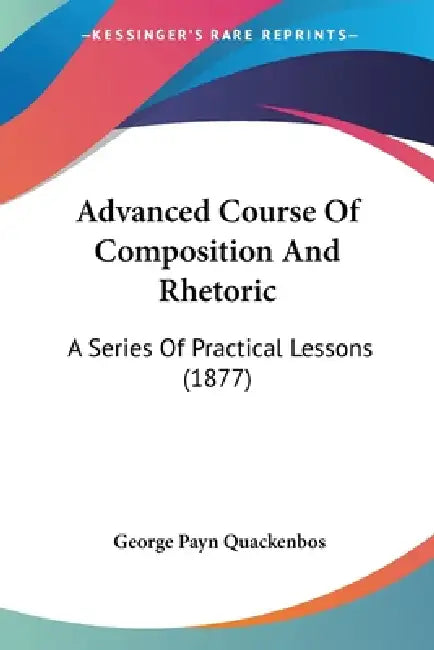 Advanced Course Of Composition And Rhetoric: A Series Of Practical Lessons (1877) by George Payn Quackenbos