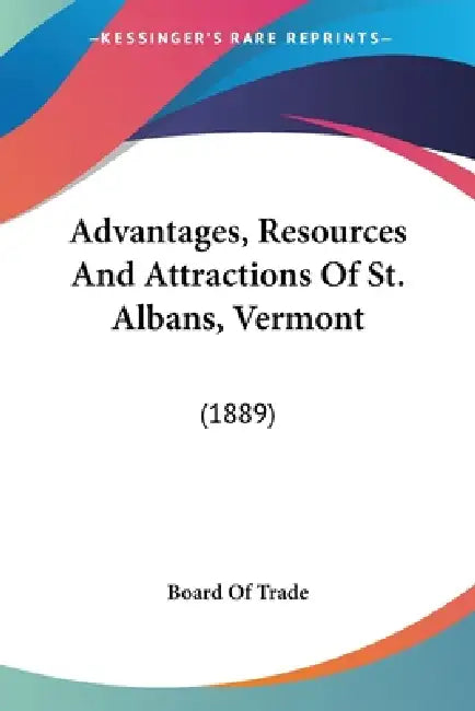 Advantages, Resources And Attractions Of St. Albans, Vermont: (1889) by Board of Trade