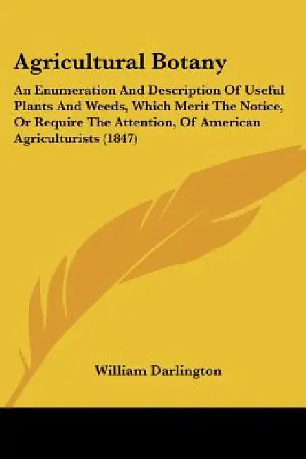 Agricultural Botany: An Enumeration And Description Of Useful Plants And Weeds, Which Merit The Notice, Or Require The Attention, Of Americ by William Darlington