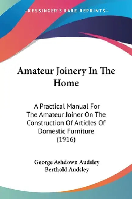 Amateur Joinery In The Home: A Practical Manual For The Amateur Joiner On The Construction Of Articles Of Domestic Furniture (1916) by George Ashdown Audsley, Berthold Audsley