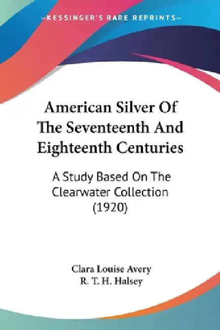 American Silver Of The Seventeenth And Eighteenth Centuries: A Study Based On The Clearwater Collection (1920) by Clara Louise Avery, R. T. H. Halsey