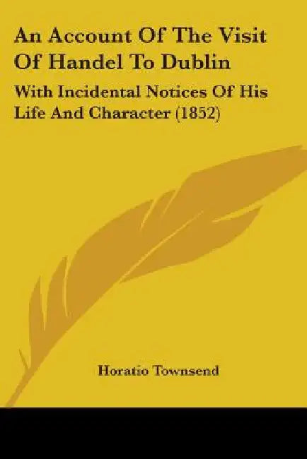 An Account Of The Visit Of Handel To Dublin: With Incidental Notices Of His Life And Character (1852) by Horatio Townsend