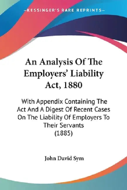 An Analysis Of The Employers' Liability Act, 1880: With Appendix Containing The Act And A Digest Of Recent Cases On The Liability Of Employers To Thei by John David Sym