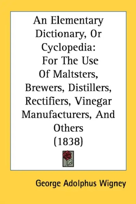 An Elementary Dictionary, Or Cyclopedia: For The Use Of Maltsters, Brewers, Distillers, Rectifiers, Vinegar Manufacturers, And Others (1838) by George Adolphus Wigney