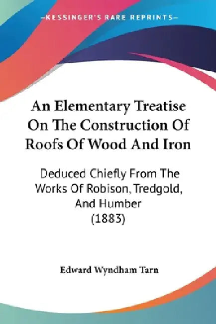 An Elementary Treatise On The Construction Of Roofs Of Wood And Iron: Deduced Chiefly From The Works Of Robison, Tredgold, And Humber (1883) by Edward Wyndham Tarn