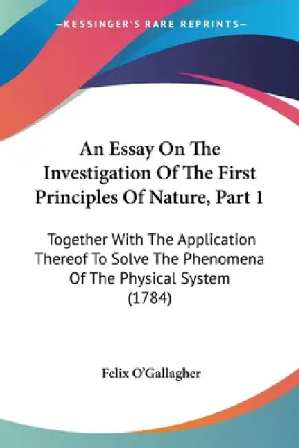 An Essay On The Investigation Of The First Principles Of Nature, Part 1: Together With The Application Thereof To Solve The Phenomena Of The Physical by Felix O'Gallagher