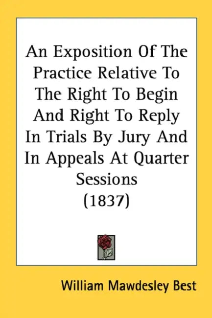 An Exposition Of The Practice Relative To The Right To Begin And Right To Reply In Trials By Jury And In Appeals At Quarter Sessions (1837) by William Mawdesley Best