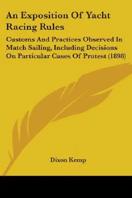 An Exposition Of Yacht Racing Rules: Customs And Practices Observed In Match Sailing, Including Decisions On Particular Cases Of Protest (1898) by Dixon Kemp