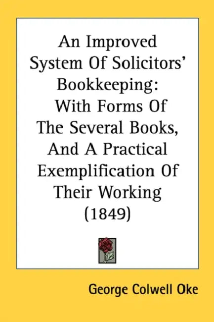 An Improved System Of Solicitors' Bookkeeping: With Forms Of The Several Books, And A Practical Exemplification Of Their Working (1849) by George Colwell Oke