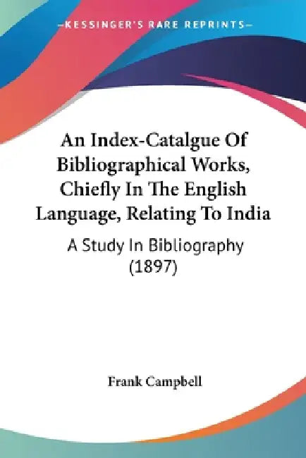 An Index-Catalgue Of Bibliographical Works, Chiefly In The English Language, Relating To India: A Study In Bibliography (1897) by Frank Campbell