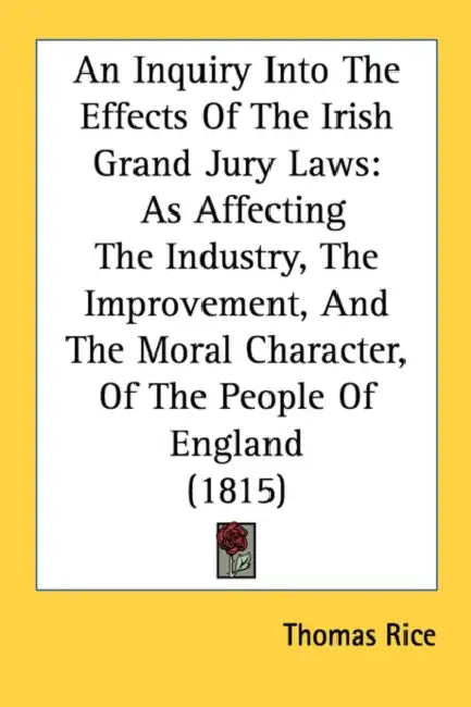 An Inquiry Into The Effects Of The Irish Grand Jury Laws: As Affecting The Industry, The Improvement, And The Moral Character, Of The People Of Englan by Thomas Rice