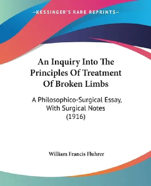 An Inquiry Into The Principles Of Treatment Of Broken Limbs: A Philosophico-Surgical Essay, With Surgical Notes (1916) by William Francis Fluhrer