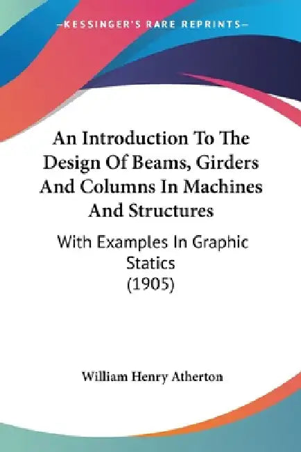 An Introduction To The Design Of Beams, Girders And Columns In Machines And Structures: With Examples In Graphic Statics (1905) by William Henry Atherton