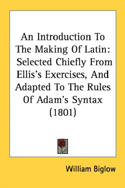 An Introduction To The Making Of Latin: Selected Chiefly From Ellis's Exercises, And Adapted To The Rules Of Adam's Syntax (1801) by William Biglow