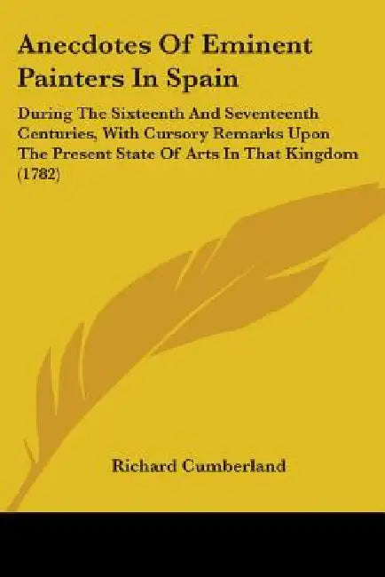 Anecdotes Of Eminent Painters In Spain: During The Sixteenth And Seventeenth Centuries, With Cursory Remarks Upon The Present State Of Arts In That Ki by Richard Cumberland